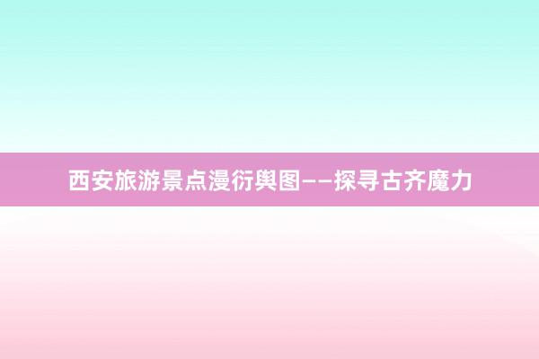 西安旅游景点漫衍舆图——探寻古齐魔力