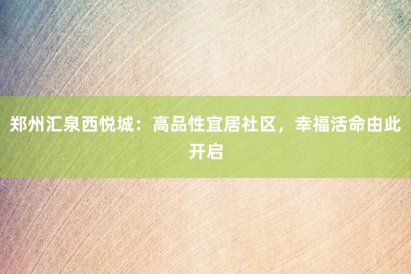 郑州汇泉西悦城：高品性宜居社区，幸福活命由此开启